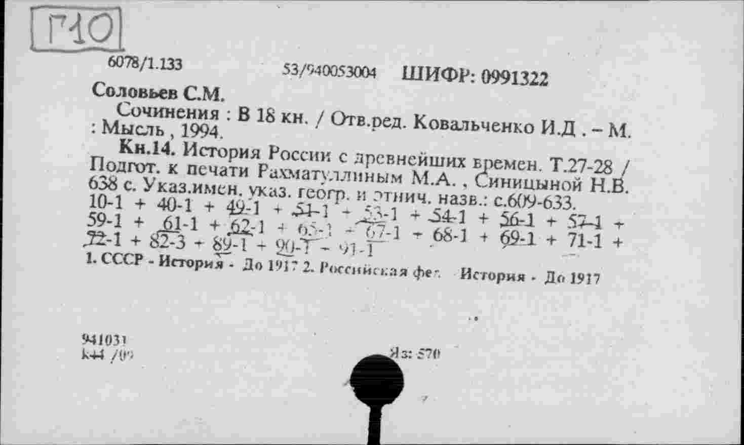 ﻿6078/1.133
53/040053004 ШИФР: 0991322
Соловьев С.М.
Сочинения : В 18 кн. / Отв.ред. Ковальченко И.Д . - М. : Мысль, 1994.
Кн.14. История России с древнейших времен. Т.27-28 / Подгот. к печати Рахматуллиным М.А., Синицыной Н.В. 638 с. Указ.имен. указ, геогр. и дтнич. назв.: с.609-633.
10-1 + 40-1 + 49.-1 + 54-1 -53-1 + 54-1 + 56-1 т 57-1 т 59-1 + 61-1 + Д2.-1 + 65-1 - 67-1 -г 68-1 + 69-1 + 71-1 + Д±-1 +	-і- 89-1 т 90-Т- '/1-1
1. СССР - История - До 191? 2. Российская фе-. История • До 1917
941031
К44 /0'1